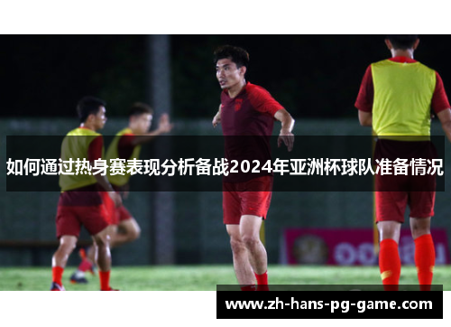 如何通过热身赛表现分析备战2024年亚洲杯球队准备情况