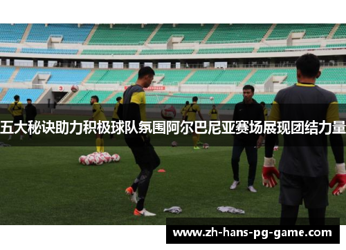 五大秘诀助力积极球队氛围阿尔巴尼亚赛场展现团结力量