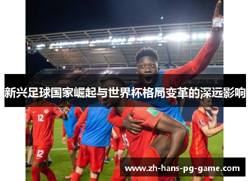 新兴足球国家崛起与世界杯格局变革的深远影响 新兴足球国家崛起与世界杯格局变革的深远影响