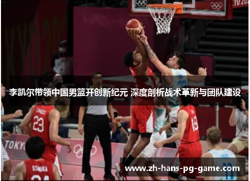 李凯尔带领中国男篮开创新纪元 深度剖析战术革新与团队建设