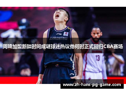 周琦加盟新疆时间成谜球迷热议他何时正式回归CBA赛场 周琦加盟新疆时间成谜球迷热议他何时正式回归CBA赛场