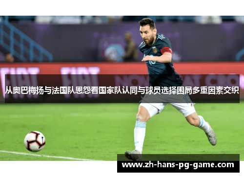 从奥巴梅扬与法国队恩怨看国家队认同与球员选择困局多重因素交织