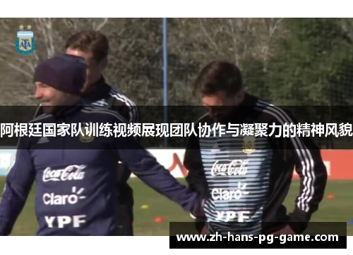 阿根廷国家队训练视频展现团队协作与凝聚力的精神风貌